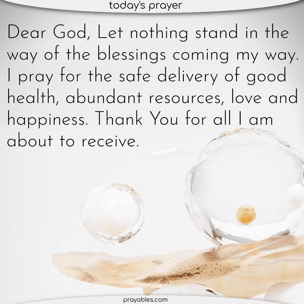 Dear God, Let nothing stand in the way of the blessings coming my way. I pray for the safe delivery of good health, abundant resources, love and happiness. Thank You for all I am about to receive.