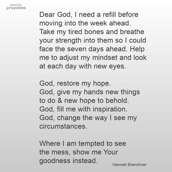 Dear God,  I need a refill before moving into the week ahead. Take my tired bones and breathe your strength into them so I could face the seven days ahead.
Help me to adjust my mindset and look at each day with new eyes.  God, restore my hope. God, give my hands new things  to do & new hope to behold. God, fill me with inspiration. God, change the way  I see my circumstances.  Where I am tempted to see the mess, show me Your goodness instead.