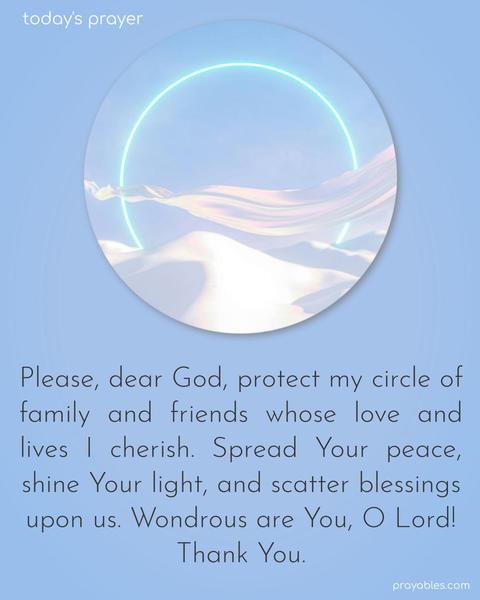 Please, dear God, protect my circle of family and friends whose love and lives I cherish. Spread Your peace, shine Your light, and scatter blessings upon us. Wondrous are You, O Lord! Thank You.