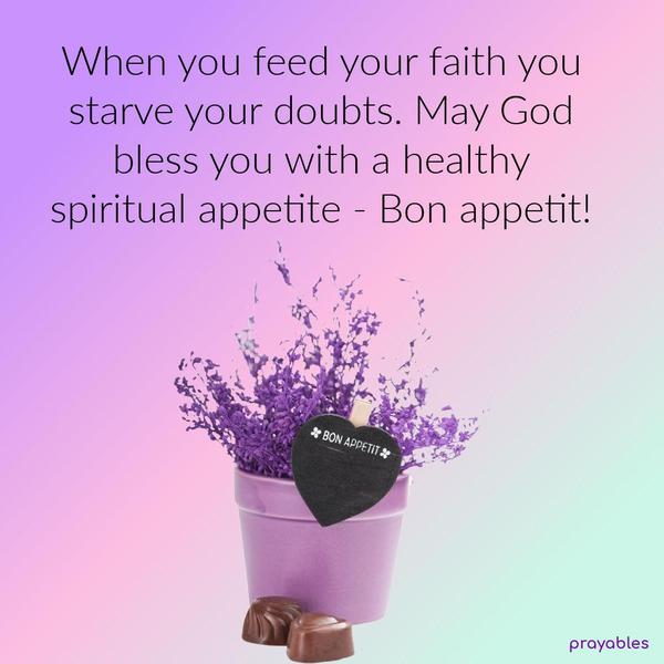 When you feed your faith you starve your doubts. May God bless you with a healthy spiritual appetite – Bon appetit!