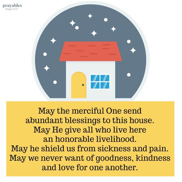 May the merciful One send abundant blessings to this house. May He give all who live here an honorable livelihood. May he shield us from sickness and pain. May we never want of goodness, kindness and love for one another.