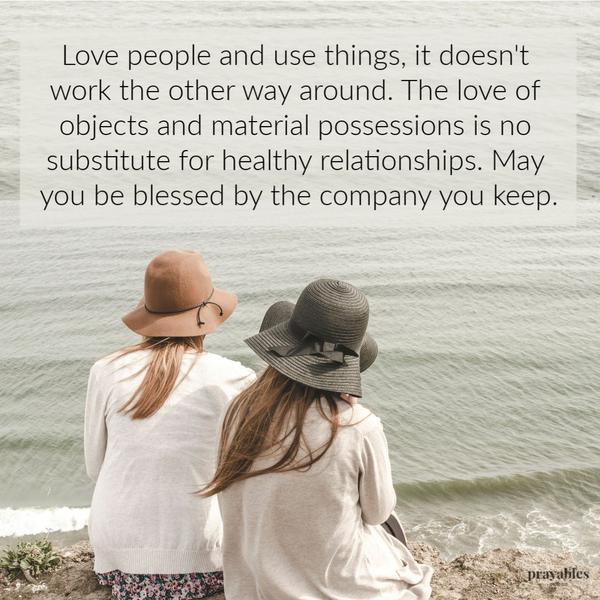 Love people and use things, it doesn’t work the other way around. The love of objects and material possessions is no substitute for a healthy relationships.May you be blessed
by the company you keep.