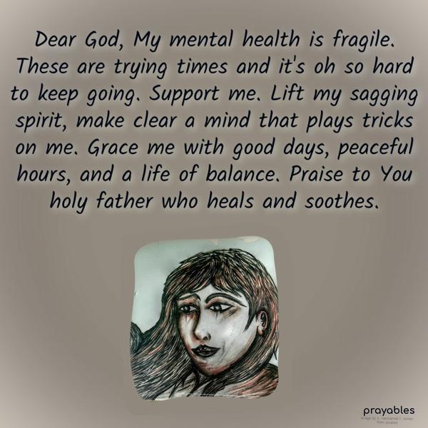 Dear God, My mental health is fragile. These are trying times and it’s oh so hard to keep going. Support me. Lift my sagging spirit, make clear a mind that plays tricks on me. Grace me
with good days, peaceful hours, and a life of balance. Praise to You holy father who heals and soothes.