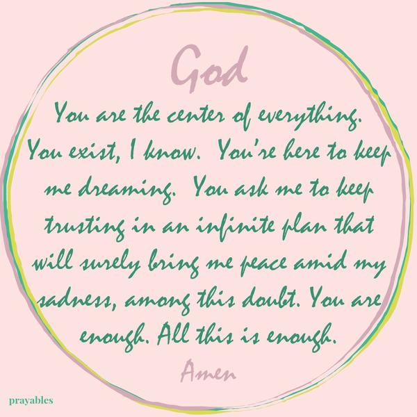 God You are the center of everything. You exist, I know. You’re here to keep me dreaming. You ask me to keep trusting in an infinite plan that will surely bring me peace amid my sadness, among this doubt. You are enough. All this is
enough. Amen