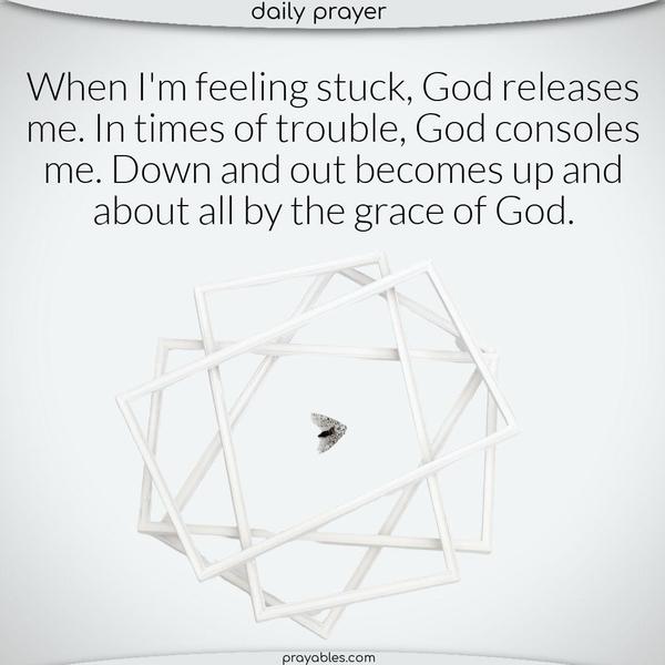 When I’m feeling stuck, God releases me. In times of trouble, God consoles me. Down and out becomes up and about all by the grace of God.
