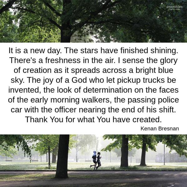 It is a new day. The stars have finished shining. There’s a freshness in the air. I sense the glory of creation as it spreads across a bright blue sky. The joy of a God who let pickup
trucks be invented, the look of determination on the faces of the early morning walkers, the passing police car with the officer nearing the end of his shift. Thank You for what you have created. Kenan Bresnan