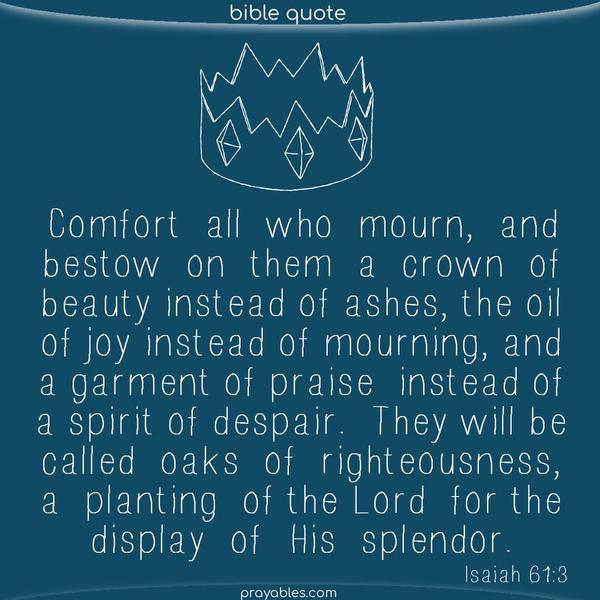 Isaiah 61:3 Comfort all who mourn, and bestow on them a crown of beauty instead of ashes, the oil of joy instead of mourning, and a garment of praise instead of a spirit of despair. They will be called oaks of righteousness, a planting of the Lord for the display of His splendor.