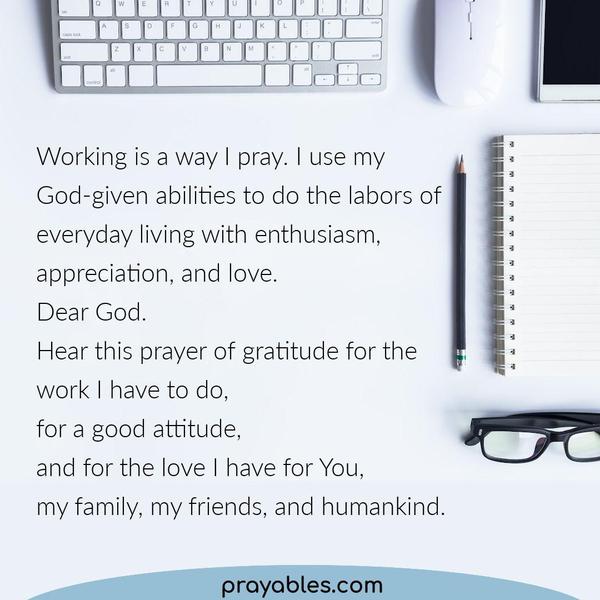 Working is a way I pray. I use my God-given abilities to do the labors of everyday living with enthusiasm, appreciation, and love. Dear God. Hear this prayer of gratitude for
the work I have to do, for a good attitude, and for the love I have for You, my family, my friends, and humankind.