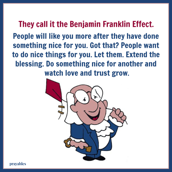 They call it the Benjamin Franklin Effect. People will like you more after they have done something nice for you. Got that? People want to do nice things for you. Let them. Extend the blessing and do something nice for another and watch love and trust grow.