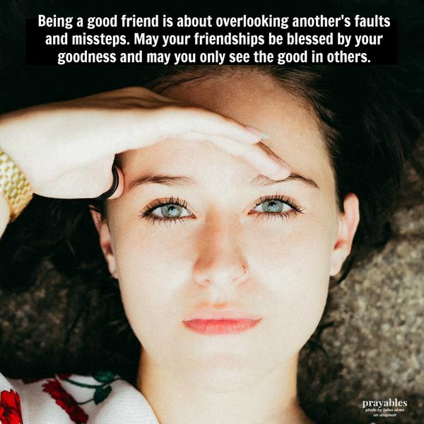 Being a good friend is about overlooking another’s faults and missteps. May your friendships be blessed by your goodness and may you only see the good in others.