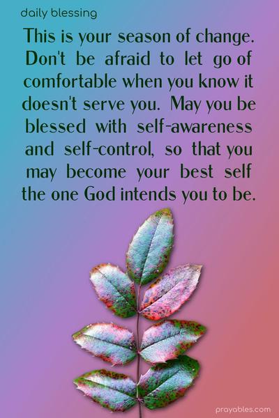 This is your season of change. Don’t be afraid to let go of comfortable when you know it doesn’t serve you. May you be blessed with self-awareness and self-control, so that you may become your best self, the one God intends you to be.
