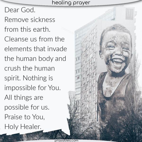 Dear God, Remove sickness from this earth. Cleanse us from the elements that invade the human body and crush the human spirit. Nothing is impossible for You. All things are
possible for us. Praise to You, holy Healer.