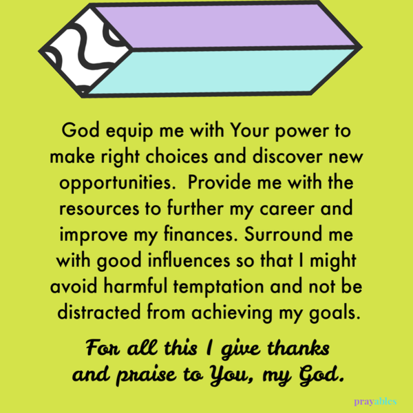 God equip me with Your power to make right choices and discover new opportunities. Provide me with the resources to further my career and improve my finances. Surround me with good influences so that I might avoid harmful temptation and
not be distracted from achieving my goals. For all this I give thanks and praise to You, my God.