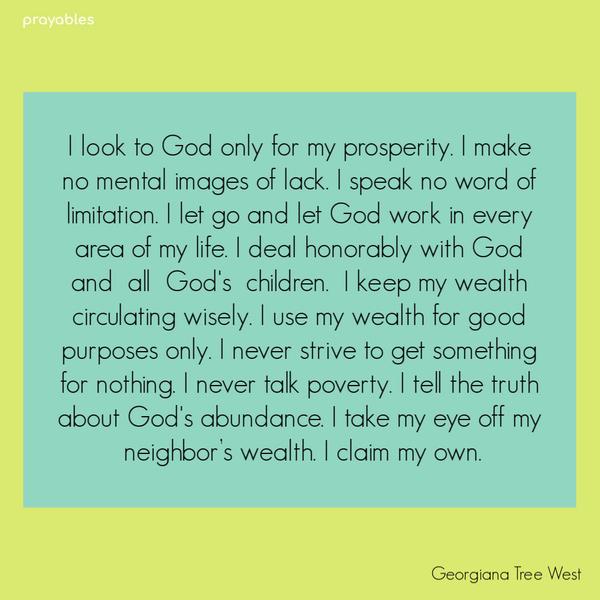 I look to God only for my prosperity. I make no mental images of lack. I speak no word of limitation. I let go and let God work in every area of my life. I deal honorably
with God and all God’s children. I keep my wealth circulating wisely. I use my wealth for good purposes only. I never strive to get something for nothing. I never talk poverty. I tell the truth about God’s abundance. I take my eye off my neighbor’s wealth. I claim my own. Georgina Tree West