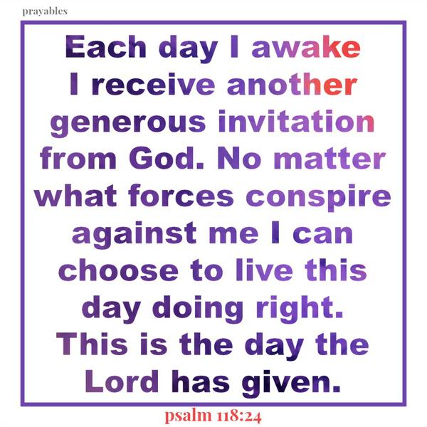 Psalm 118:24 Each day I awake I receive another generous invitation from God. No matter what forces conspire against me I can choose to live this day doing right. This is the day the Lord has given.