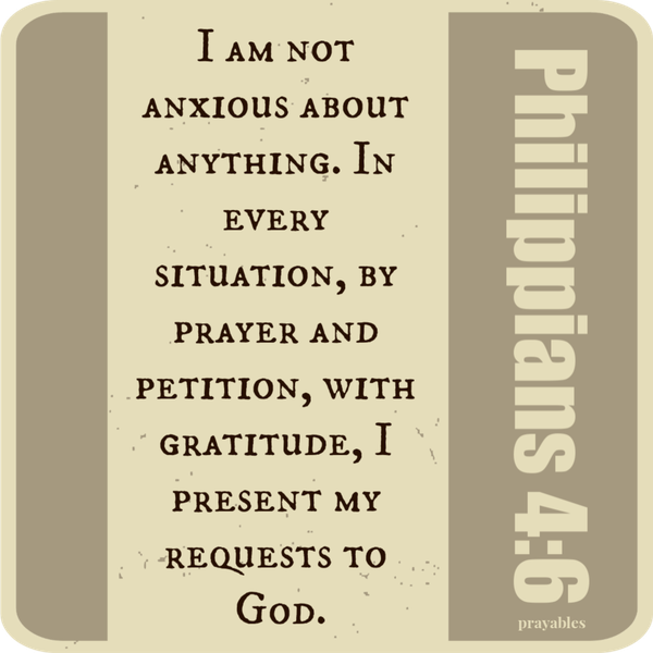 Philippians 4:6 I am not anxious about anything. In every situation, by prayer and petition, with gratitude, I present my requests to God.