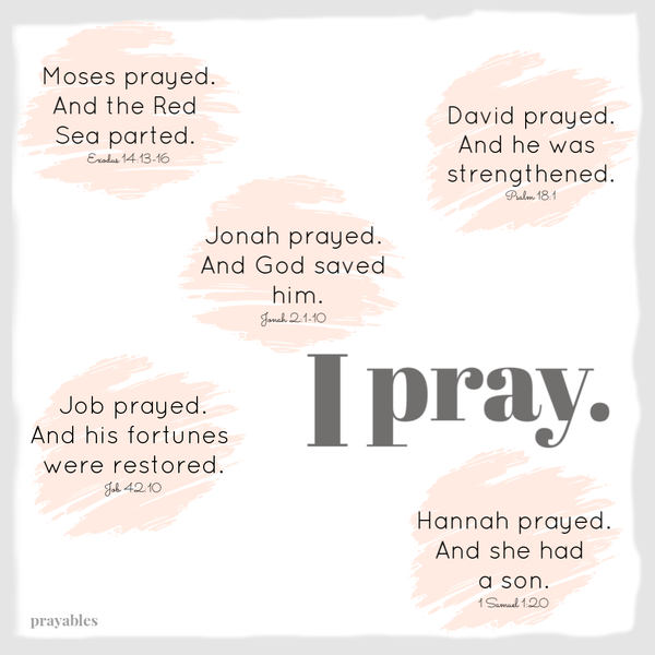 Exodus 14:13-16 Moses prayed. And the Red Sea Parted. Psalm 18:1 David prayed. And he was strengthened. Jonah 2:1-10 Jonah prayed. And God saved him. Job 42:10 Job prayed. And his fortunes were restored. 1 Samuel 1:20 Hannah prayed. And
she had a son.