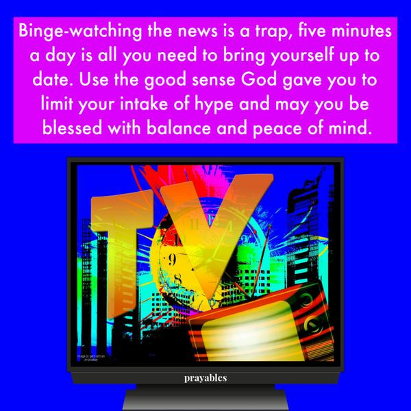 Binge-watching the news is a trap, five minutes a day is all you need to bring yourself up to date. Use the good sense God gave you to limit your intake of hype and may you
be blessed with balance and peace of mind.