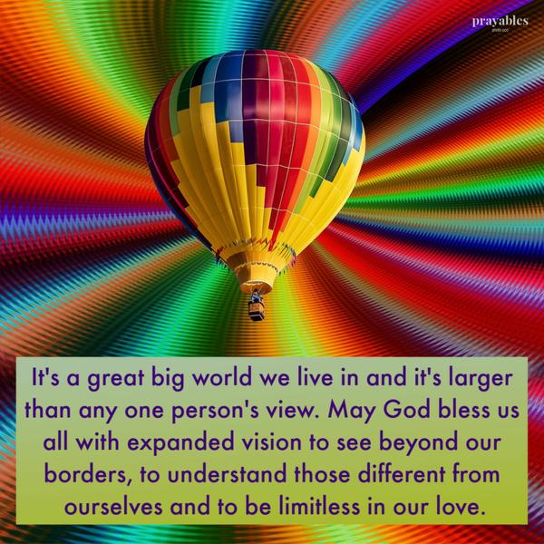 View From Above It’s a great big world we live in and it’s larger than any one person’s view. May God bless us all with expanded vision to see beyond our borders, to
understand those different from ourselves and to be limitless in our love.