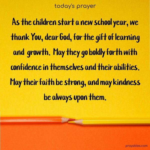 As the children start a new school year, we thank You, dear God, for the gift of learning and growth. May they go boldly forth with confidence in themselves and their abilities. May their faith be strong, and may kindness be always upon them.