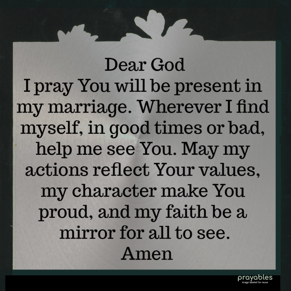 Dear God, I pray You will be present in my marriage. Wherever I find myself, in good times or bad, help me see You. May my actions reflect Your values, my character make You
proud, and my faith be a mirror for all to see. Amen