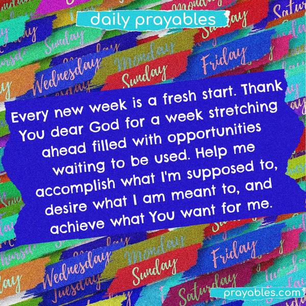 Every new week is a fresh start. Thank You dear God, for a week stretching ahead filled with opportunities waiting to be used. Help me accomplish what I'm supposed to, desire what I am meant to, and achieve what You want for me.