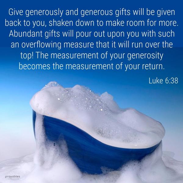 Luke 6:38 Give generously and generous gifts will be given back to you, shaken down to make room for more. Abundant gifts will pour out upon you with such
an overflowing measure that it will run over the top! The measurement of your generosity becomes the measurement of your return.