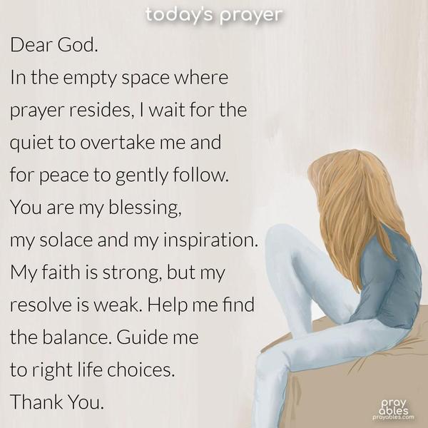 Dear God, in the empty space where prayer resides, I wait for the quiet to overtake me and peace to gently follow. You are my blessing, my solace, my inspiration. My faith is strong, and my resolve is weak. Help me find the balance. Guide me to right life choices. Thank You.