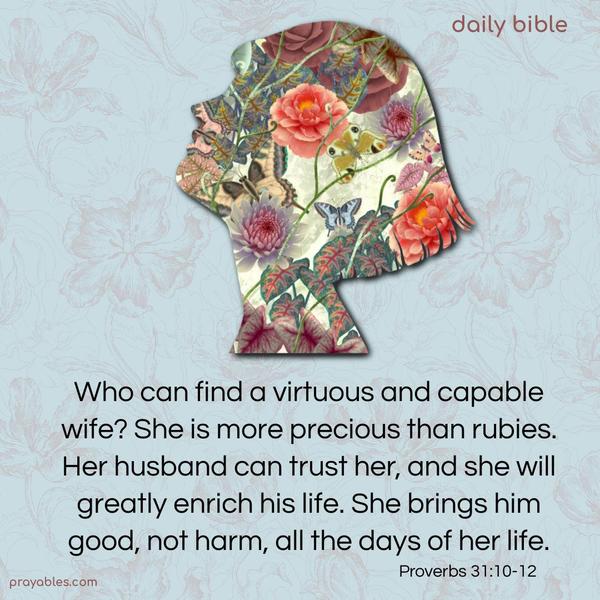 Who can find a virtuous and capable wife? She is more precious than rubies. Her husband can trust her, and she will greatly enrich his life. She brings him good, not harm, all the days of her life. Proverbs 31:10-12