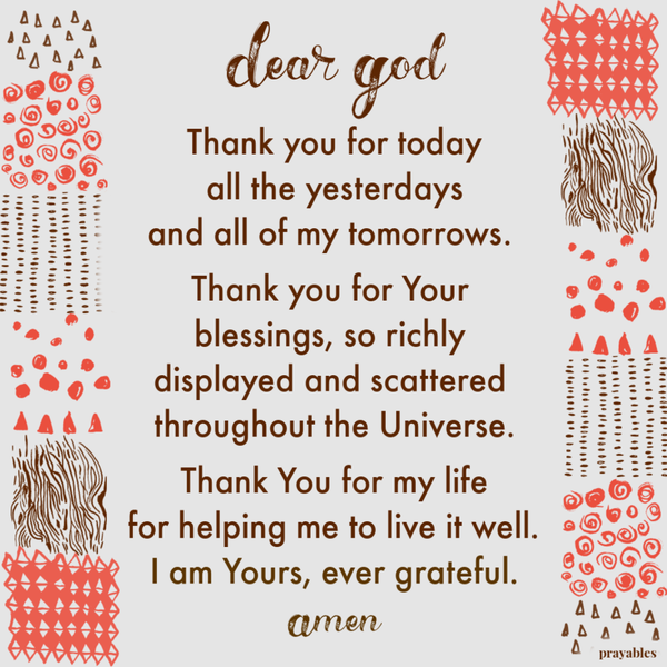 Dear God Thank you for today, all the yesterdays, and all of my tomorrows. Thank you for Your blessings, so richly displayed and scattered throughout the Universe. Thank You for my life, and for helping me to live it well. I am yours, ever
grateful.