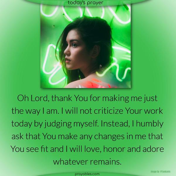 Oh Lord, thank You for making me just the way I am. I will not criticize Your work today by judging myself. Instead, I humbly ask that You make any changes in me that You see fit and I will love, honor and adore whatever remains.