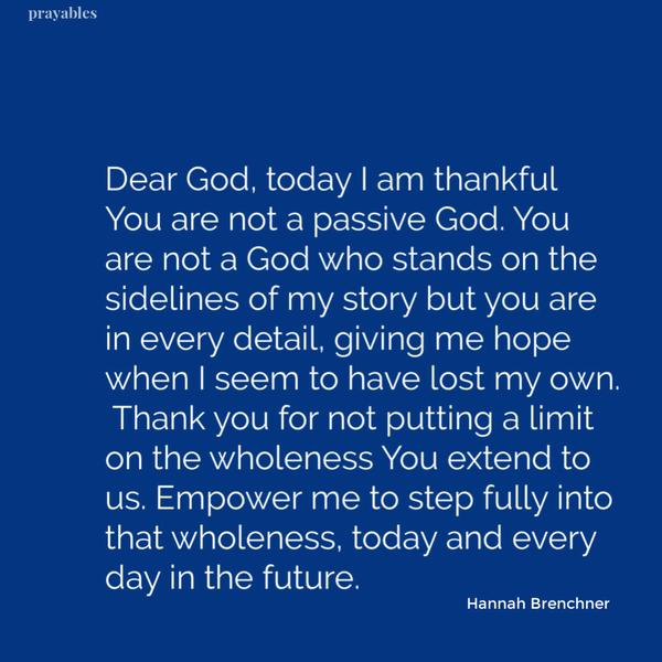 Dear God, today I am thankful You are not a passive God. You are not a God who stands on the sidelines of my story but you are in every detail, giving me hope when I seem to
have lost my own. Thank you for not putting a limit on the wholeness You extend to us. Empower me to step fully into that wholeness, today and every day in the future. Hannah Brenchner