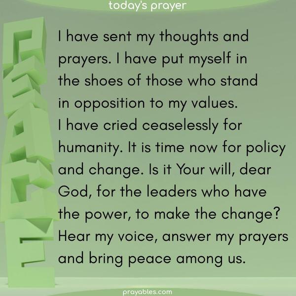 I have sent my thoughts and prayers. I have put myself in the shoes of those who stand in opposition to my values. I have cried ceaselessly for humanity. It is time now for policy and change. Is it Your will, dear God, for the leaders who have the power, to make the change? Hear my voice, answer my prayers, and bring peace among us.