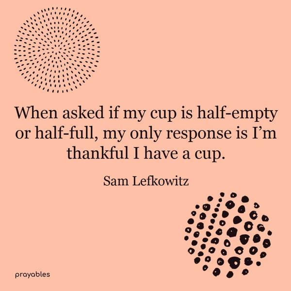 When asked if my cup is half-empty or half-full, my only response is; I’m thankful I have a cup. Sam Lefkowitz