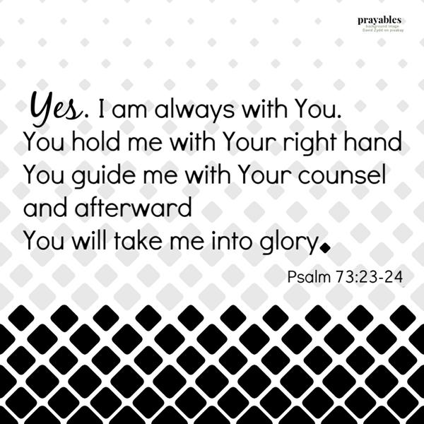 Psalm 73:23-24 Yes. I am always with You. You hold my right hand. You guide me with Your counsel. And afterward, You will take me into glory.