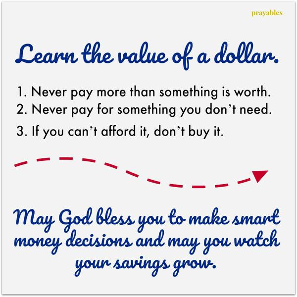 Learn the value of a dollar. 1. Never pay more than something is worth. 2. Never pay for something you don’t need. 3. If you can’t afford it, don’t buy it. May God bless you to make smart money decisions and may you watch your
savings grow.