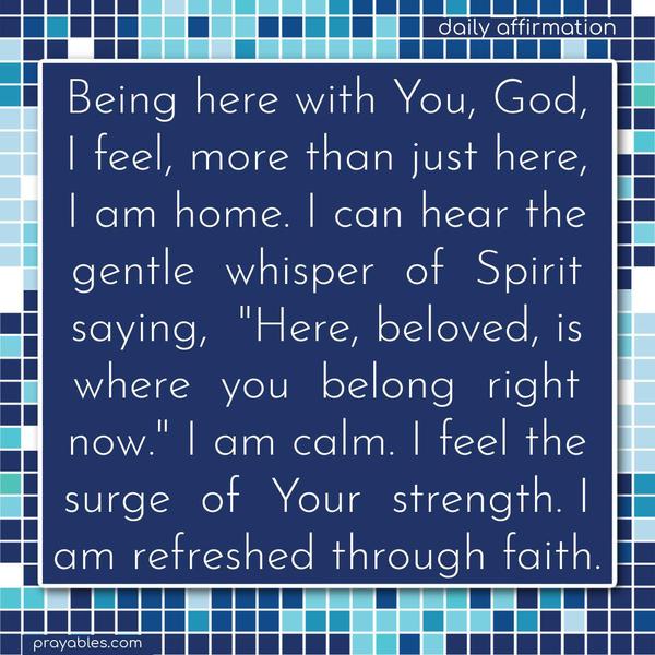 Being here with You, God, I feel, more than just here, I am home. I can hear the gentle whisper of Spirit saying, “Here, beloved, is where you belong right now.” I am calm. I feel the surge of Your strength. I am refreshed through faith.