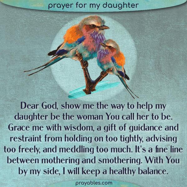 Dear God, show me the way to help my daughter be the woman You call her to be. Grace me with wisdom, a gift of guidance and restraint from
holding on too tightly, advising too freely, and meddling too much. It's a fine line between mothering and smothering. With You by my side, I will keep a healthy balance.