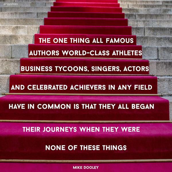 The one thing all famous authors, world-class athletes, business tycoons, singers, actors, and celebrated achievers in any field have in common is that they all began their journeys when
they were none of these things. Mike Dooley