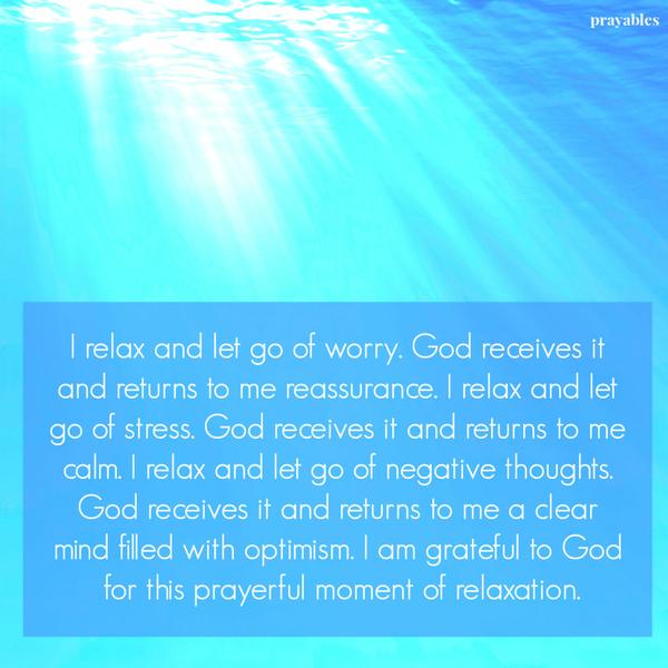 I relax and let go of worry. God receives it and returns to me reassurance. I relax and let go of stress. God receives it and
returns to me calm. I relax and let go of negative thoughts. God receives it and returns to me a clear mind filled with optimism. I am grateful to God for this prayerful moment of relaxation.