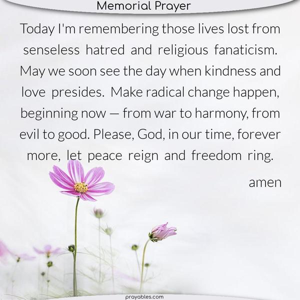 Today, I am remembering those lives lost from senseless hatred and religious fanaticism. May we soon see the day when kindness and love presides. Make radical change happen, beginning now — from war to harmony, from evil to good. Please, God, in our time, forever more, let peace reign and freedom ring.   Amen
