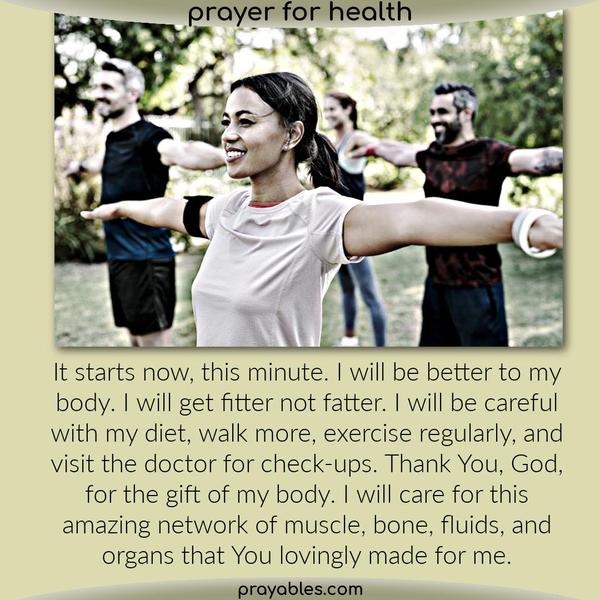It starts now, this minute. I will be better to my body. I will get fitter not fatter. I will be careful with my diet, walk more, exercise
regularly, and visit the doctor for check-ups. Thank You, God, for the gift of my body. I will care for this amazing network of muscle, bone, fluids, and organs that You lovingly made for me.