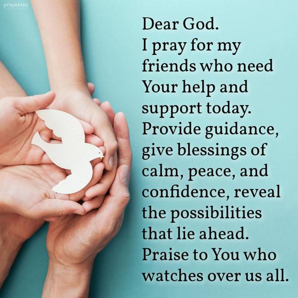 Dear God, I am praying for my friend who needs Your help and support today. Provide guidance, give blessings of calm and confidence, reveal the
possibilities that lie ahead. Praise to You who watches over us all.