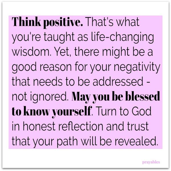 “Think positive” is something we’re taught as life-changing wisdom. And it could be…but nothing is that simple. There may be a good reason for your negativity, that needs to be addressed, not ignored. May you be blessed to know
yourself. Turn to God in honest reflection and trust that your path will be revealed.