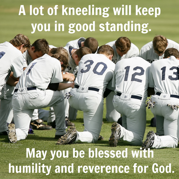 A lot of kneeling will keep you in good standing. May you be blessed with humility and reverence for God.