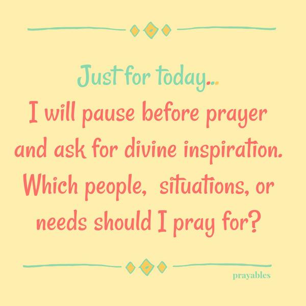 Just for today…I will pause before prayer and ask for divine inspiration. Which people, situations, or needs should I pray for?