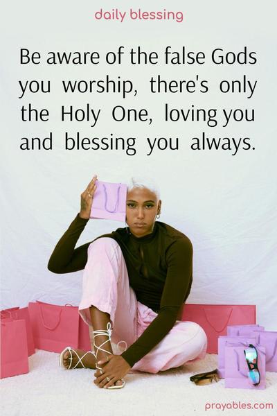 Be aware of the false Gods you worship, there’s only the Holy One, loving you and blessing you always.