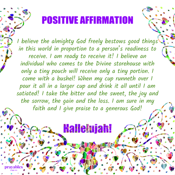 I believe the almighty God freely bestows good things in this world in proportion to a person’s readiness to receive. I am ready to receive it! I believe an individual who comes to the Divine storehouse with only a tiny pouch will receive only a tiny
portion. I come with a bushel! When my cup runneth over I pour it all in a larger cup and drink it all until I am satiated! I take the bitter and the sweet, the joy and the sorrow, the gain and the loss. I am sure in my faith and I give praise to a generous God!