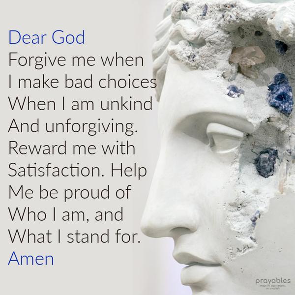 Dear God Forgive me when  I make bad choices,when I am unkind, and unforgiving.  Reward me with satisfaction. Help me be proud of who I am,
and what I stand for.  Amen