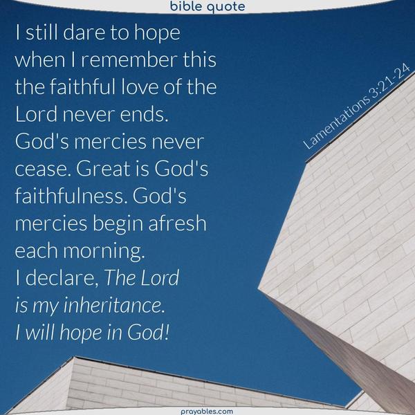 I still dare to hope when I remember this: the faithful love of the Lord never ends. God's mercies never cease. Great is God's faithfulness. God's mercies begin afresh each morning. I declare, The Lord is my inheritance. I will hope in God. Lamentations 3:21-24